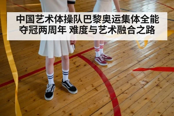 中国艺术体操队巴黎奥运集体全能夺冠两周年 难度与艺术融合之路