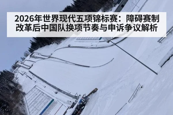 2026年世界现代五项锦标赛：障碍赛制改革后中国队换项节奏与申诉争议解析